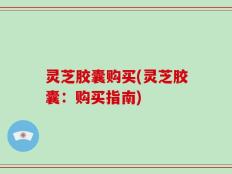 灵芝胶囊购买(灵芝胶囊：购买指南)