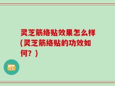 灵芝筋络贴效果怎么样(灵芝筋络贴的功效如何？)