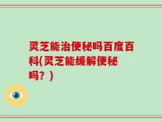 灵芝能治便秘吗百度百科(灵芝能缓解便秘 吗？)
