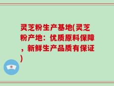 灵芝粉生产基地(灵芝粉产地：优质原料保障，新鲜生产品质有保证)