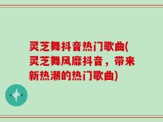 灵芝舞抖音热门歌曲(灵芝舞风靡抖音，带来新热潮的热门歌曲)