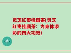 灵芝红枣桂圆茶(灵芝红枣桂圆茶：为身体添彩的四大功效)