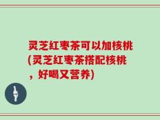 灵芝红枣茶可以加核桃(灵芝红枣茶搭配核桃，好喝又营养)