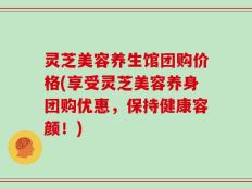 灵芝美容养生馆团购价格(享受灵芝美容养身团购优惠，保持健康容颜！)