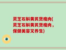 灵芝石斛黄芪煲瘦肉(灵芝石斛黄芪煲瘦肉，保健美容又养生)