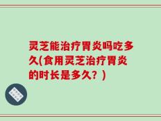 灵芝能治疗胃炎吗吃多久(食用灵芝治疗胃炎的时长是多久？)