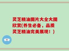 灵芝精油图片大全大图欣赏(养生必备，品质灵芝精油完美展现！)