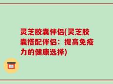 灵芝胶囊伴侣(灵芝胶囊搭配伴侣：提高免疫力的健康选择)