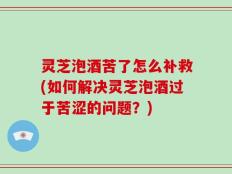 灵芝泡酒苦了怎么补救(如何解决灵芝泡酒过于苦涩的问题？)