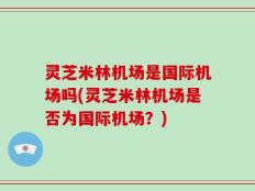 灵芝米林机场是国际机场吗(灵芝米林机场是否为国际机场？)