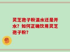 灵芝孢子粉温水还是开水？如何正确饮用灵芝孢子粉？