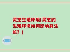 灵芝生殖环境(灵芝的生殖环境如何影响其生长？)