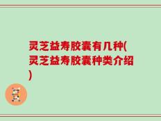 灵芝益寿胶囊有几种(灵芝益寿胶囊种类介绍)