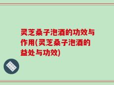 灵芝桑子泡酒的功效与作用(灵芝桑子泡酒的益处与功效)