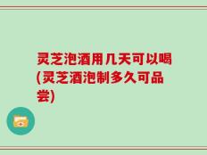 灵芝泡酒用几天可以喝(灵芝酒泡制多久可品尝)