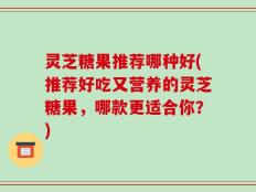 灵芝糖果推荐哪种好(推荐好吃又营养的灵芝糖果，哪款更适合你？)