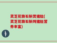 灵芝花旗石斛煲猪肚(灵芝花旗石斛炖猪肚营养丰富)