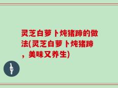 灵芝白萝卜炖猪蹄的做法(灵芝白萝卜炖猪蹄，美味又养生)