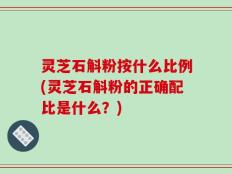 灵芝石斛粉按什么比例(灵芝石斛粉的正确配比是什么？)