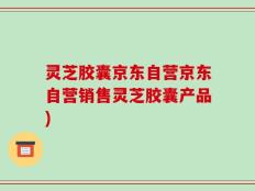 灵芝胶囊京东自营京东自营销售灵芝胶囊产品)