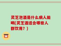 灵芝泡酒是什么病人能喝(灵芝酒适合哪些人群饮用？)