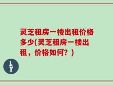 灵芝租房一楼出租价格多少(灵芝租房一楼出租，价格如何？)