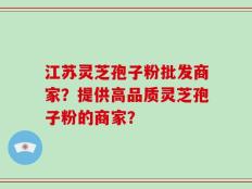 江苏灵芝孢子粉批发商家？提供高品质灵芝孢子粉的商家？