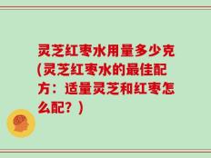 灵芝红枣水用量多少克(灵芝红枣水的最佳配方：适量灵芝和红枣怎么配？)