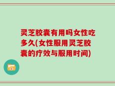 灵芝胶囊有用吗女性吃多久(女性服用灵芝胶囊的疗效与服用时间)