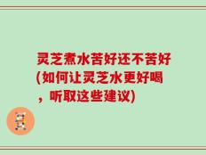 灵芝煮水苦好还不苦好(如何让灵芝水更好喝，听取这些建议)