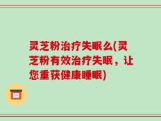 灵芝粉治疗失眠么(灵芝粉有效治疗失眠，让您重获健康睡眠)