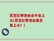 灵芝红枣泡水会不会上火(灵芝红枣泡水是否易上火？)