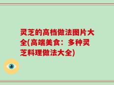 灵芝的高档做法图片大全(高端美食：多种灵芝料理做法大全)