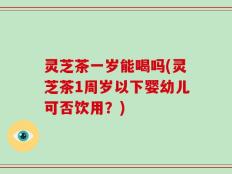 灵芝茶一岁能喝吗(灵芝茶1周岁以下婴幼儿可否饮用？)