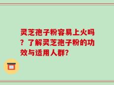 灵芝孢子粉容易上火吗？了解灵芝孢子粉的功效与适用人群？
