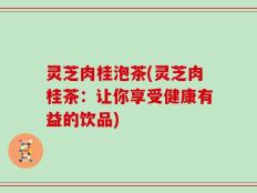 灵芝肉桂泡茶(灵芝肉桂茶：让你享受健康有益的饮品)