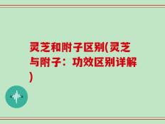 灵芝和附子区别(灵芝与附子：功效区别详解)