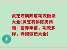 灵芝石斛陈皮功效做法大全(灵芝石斛陈皮药膳：营养丰富，功效多样，详细做法大全)