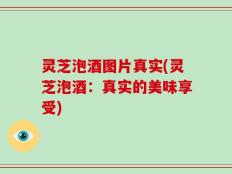 灵芝泡酒图片真实(灵芝泡酒：真实的美味享受)