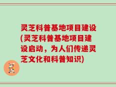 灵芝科普基地项目建设(灵芝科普基地项目建设启动，为人们传递灵芝文化和科普知识)