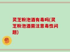 灵芝粉泡酒有毒吗(灵芝粉泡酒需注意毒性问题)
