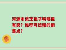 河源市灵芝孢子粉哪里有卖？推荐可信赖的销售点？