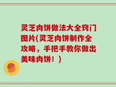 灵芝肉饼做法大全窍门图片(灵芝肉饼制作全攻略，手把手教你做出美味肉饼！)