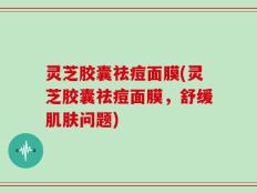 灵芝胶囊祛痘面膜(灵芝胶囊祛痘面膜，舒缓肌肤问题)