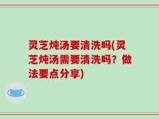 灵芝炖汤要清洗吗(灵芝炖汤需要清洗吗？做法要点分享)
