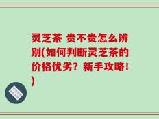 灵芝茶 贵不贵怎么辨别(如何判断灵芝茶的价格优劣？新手攻略！)