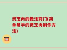 灵芝肉的做法窍门(简单易学的灵芝肉制作方法)