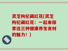 灵芝枸杞藏红花(灵芝枸杞藏红花：一起来探索这三种健康养生食材的魅力！)