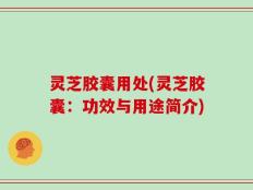 灵芝胶囊用处(灵芝胶囊：功效与用途简介)