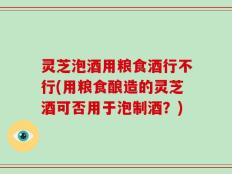 灵芝泡酒用粮食酒行不行(用粮食酿造的灵芝酒可否用于泡制酒？)